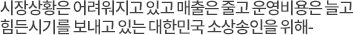 시장 상황은 어려워지고 있고 매출은 줄고 운영비용은 늘고 힘든 시기를 보내고 있는 대한민국의 소상공인을 위해-